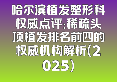 哈尔滨植发整形科权威点评：稀疏头顶植发排名前四的权威机构解析（2025）