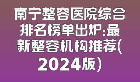 南宁整容医院综合排名榜单出炉：最新整容机构推荐（2024版）