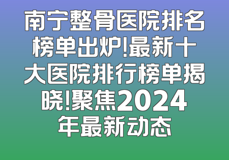 南宁整骨医院排名榜单出炉！最新十大医院排行榜单揭晓！聚焦2024年最新动态