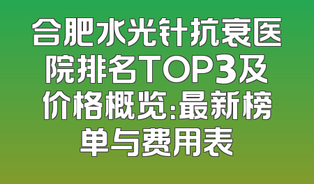 合肥水光针抗衰医院排名TOP3及价格概览：最新榜单与费用表