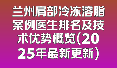 兰州肩部冷冻溶脂案例医生排名及技术优势概览（2025年最新更新）
