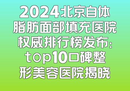 2024北京自体脂肪面部填充医院权威排行榜发布：top10口碑整形美容医院揭晓