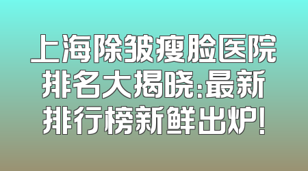 上海除皱瘦脸医院排名大揭晓：最新排行榜新鲜出炉！