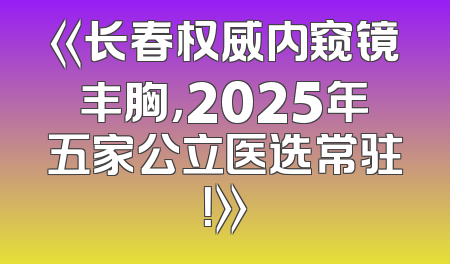 《长春权威内窥镜丰胸，2025年五家公立医选常驻！》