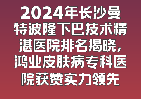 2024年长沙曼特波隆下巴技术精湛医院排名揭晓，鸿业皮肤病专科医院获赞实力领先