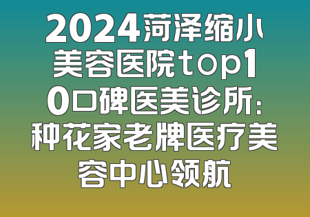 2024菏泽缩小美容医院top10口碑医美诊所：种花家老牌医疗美容中心领航