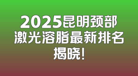 2025昆明颈部激光溶脂最新排名揭晓！
