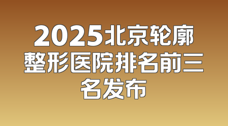 2025北京轮廓整形医院排名前三名发布
