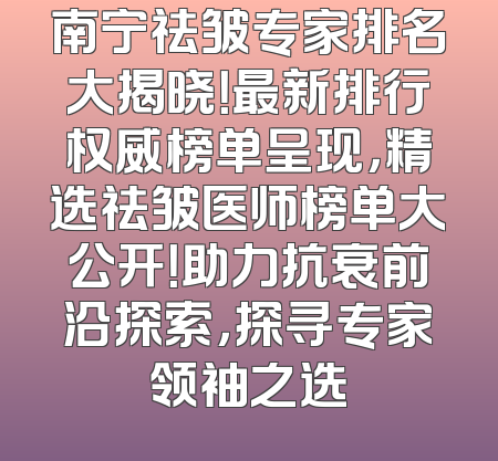 南宁祛皱专家排名大揭晓！最新排行权威榜单呈现，精选祛皱医师榜单大公开！助力抗衰前沿探索，探寻专家领袖之选
