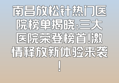 南昌放松针热门医院榜单揭晓：三大医院荣登榜首！激情释放新体验来袭！