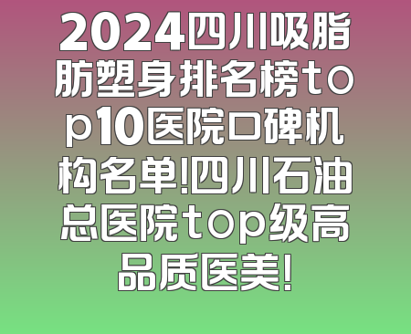 2024四川吸脂肪塑身排名榜top10医院口碑机构名单！四川石油总医院top级高品质医美！