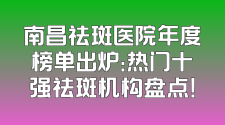 南昌祛斑医院年度榜单出炉：热门十强祛斑机构盘点！