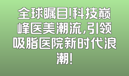 全球瞩目！科技巅峰医美潮流，引领吸脂医院新时代浪潮！