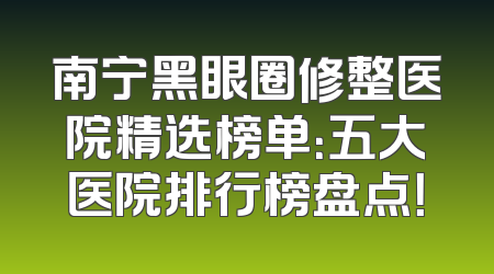 南宁黑眼圈修整医院精选榜单：五大医院排行榜盘点！