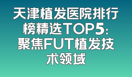天津植发医院排行榜精选TOP5：聚焦FUT植发技术领域