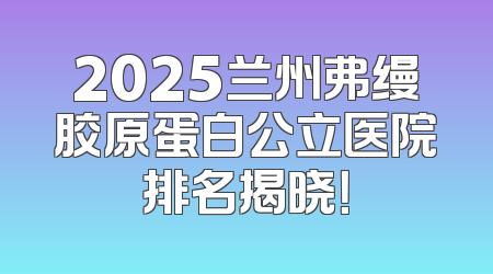 2025兰州弗缦胶原蛋白公立医院排名揭晓！