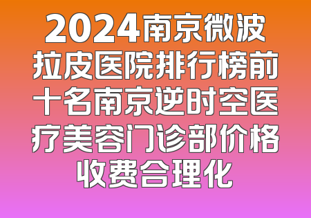 2024南京微波拉皮医院排行榜前十名南京逆时空医疗美容门诊部价格收费合理化