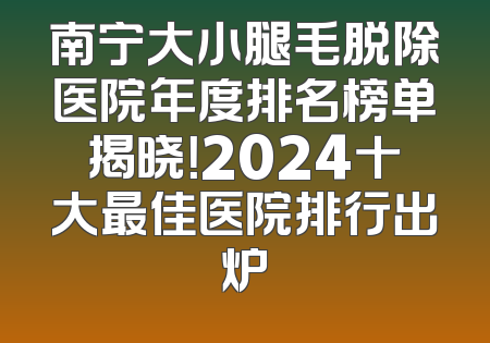 南宁大小腿毛脱除医院年度排名榜单揭晓！2024十大最佳医院排行出炉