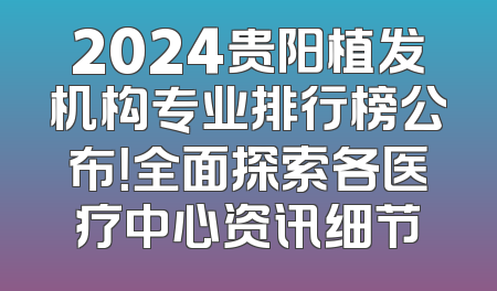 2024贵阳植发机构专业排行榜公布！全面探索各医疗中心资讯细节