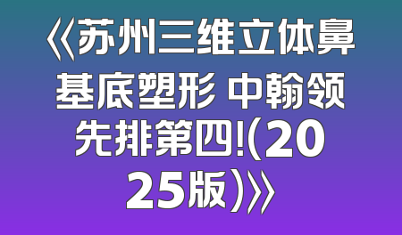 《苏州三维立体鼻基底塑形 中翰领先排第四！(2025版)》