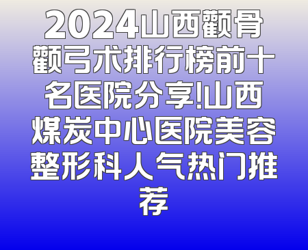 2024山西颧骨颧弓术排行榜前十名医院分享！山西煤炭中心医院美容整形科人气热门推荐