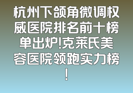 杭州下颌角微调权威医院排名前十榜单出炉！克莱氏美容医院领跑实力榜！