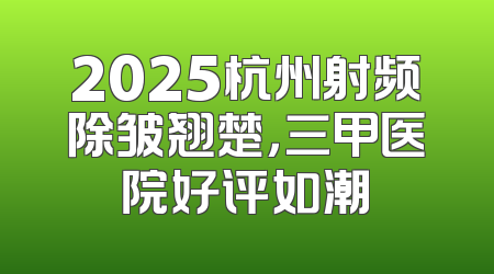 2025杭州射频除皱翘楚，三甲医院好评如潮