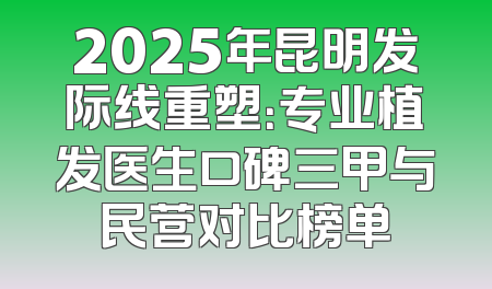 2025年昆明发际线重塑：专业植发医生口碑三甲与民营对比榜单