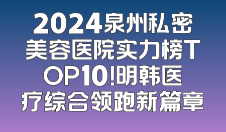 2024泉州私密美容医院实力榜TOP10！明韩医疗综合领跑新篇章