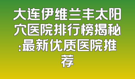 大连伊维兰丰太阳穴医院排行榜揭秘：最新优质医院推荐