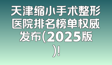 天津缩小手术整形医院排名榜单权威发布（2025版）！