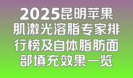 2025昆明苹果肌激光溶脂专家排行榜及自体脂肪面部填充效果一览