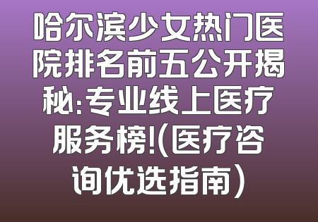 哈尔滨少女热门医院排名前五公开揭秘：专业线上医疗服务榜！（医疗咨询优选指南）