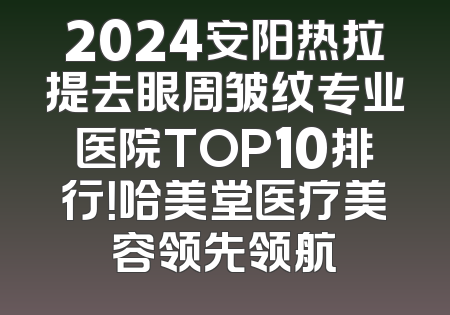 2024安阳热拉提去眼周皱纹专业医院TOP10排行！哈美堂医疗美容领先领航