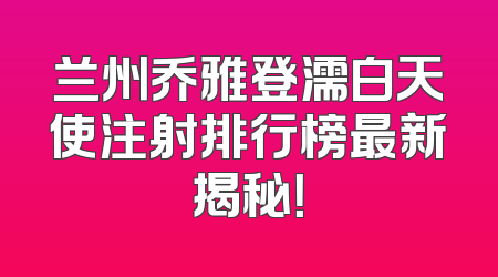 兰州乔雅登濡白天使注射排行榜最新揭秘！