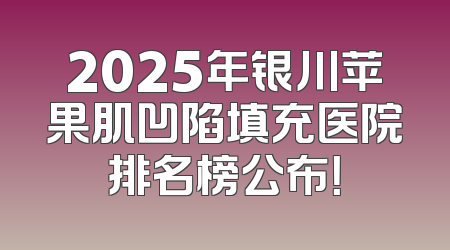 2025年银川苹果肌凹陷填充医院排名榜公布！