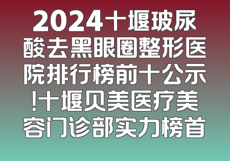 2024十堰玻尿酸去黑眼圈整形医院排行榜前十公示！十堰贝美医疗美容门诊部实力榜首