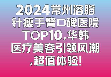 2024常州溶脂针瘦手臂口碑医院TOP10，华韩医疗美容引领风潮，超值体验！