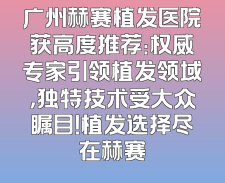 广州赫赛植发医院获高度推荐：权威专家引领植发领域，独特技术受大众瞩目！植发选择尽在赫赛