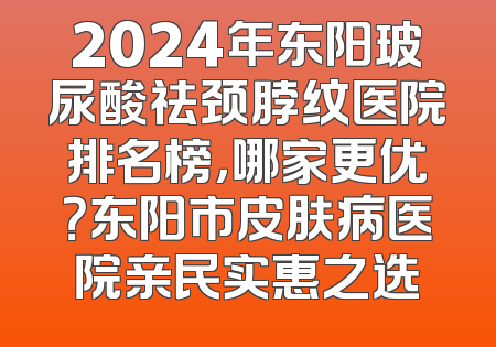 2024年东阳玻尿酸祛颈脖纹医院排名榜，哪家更优？东阳市皮肤病医院亲民实惠之选