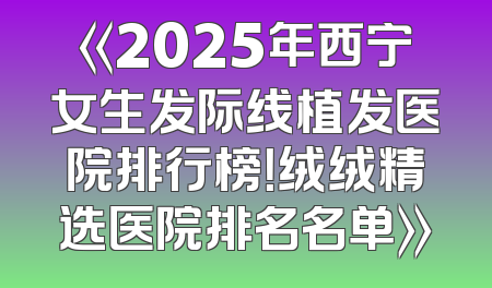 《2025年西宁女生发际线植发医院排行榜！绒绒精选医院排名名单》