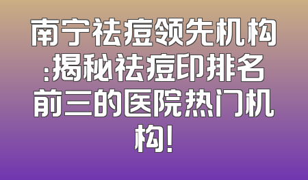 南宁祛痘领先机构：揭秘祛痘印排名前三的医院热门机构！