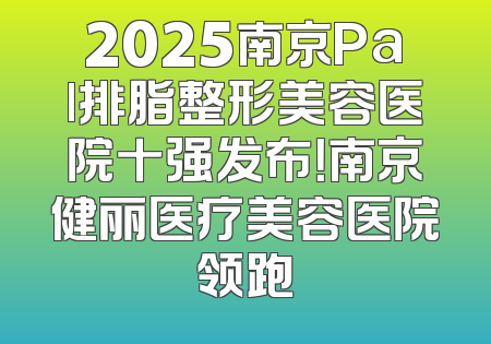 2025南京Pal排脂整形美容医院十强发布！南京健丽医疗美容医院领跑