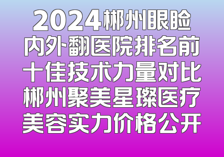 2024郴州眼睑内外翻医院排名前十佳技术力量对比郴州聚美星璨医疗美容实力价格公开