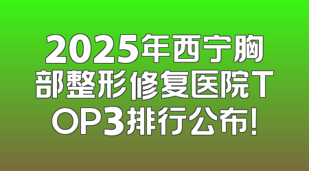 2025年西宁胸部整形修复医院TOP3排行公布！