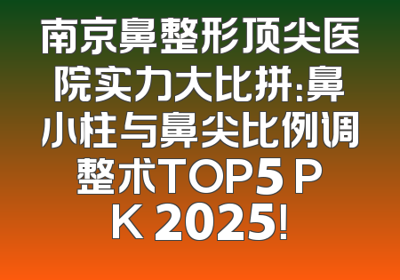 南京鼻整形顶尖医院实力大比拼：鼻小柱与鼻尖比例调整术TOP5 PK 2025！