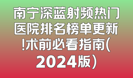 南宁深蓝射频热门医院排名榜单更新！术前必看指南（2024版）