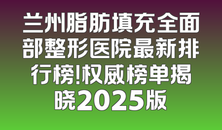 兰州脂肪填充全面部整形医院最新排行榜！权威榜单揭晓2025版