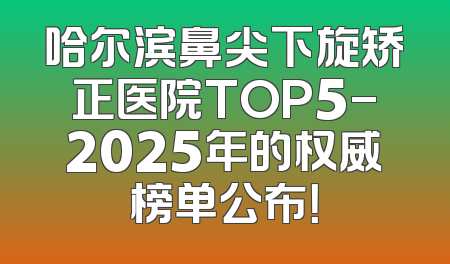 哈尔滨鼻尖下旋矫正医院TOP5-2025年的权威榜单公布！