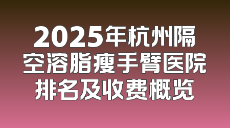 2025年杭州隔空溶脂瘦手臂医院排名及收费概览